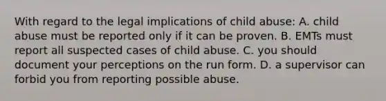 With regard to the legal implications of child abuse: A. child abuse must be reported only if it can be proven. B. EMTs must report all suspected cases of child abuse. C. you should document your perceptions on the run form. D. a supervisor can forbid you from reporting possible abuse.