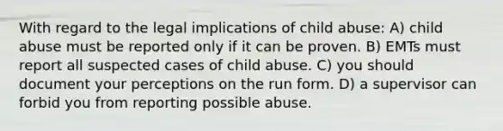 With regard to the legal implications of child abuse: A) child abuse must be reported only if it can be proven. B) EMTs must report all suspected cases of child abuse. C) you should document your perceptions on the run form. D) a supervisor can forbid you from reporting possible abuse.