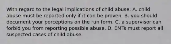 With regard to the legal implications of child abuse: A. child abuse must be reported only if it can be proven. B. you should document your perceptions on the run form. C. a supervisor can forbid you from reporting possible abuse. D. EMTs must report all suspected cases of child abuse.