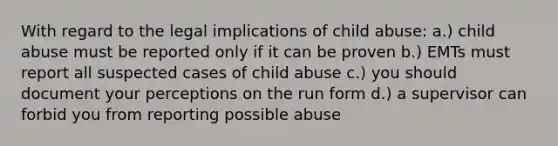 With regard to the legal implications of child abuse: a.) child abuse must be reported only if it can be proven b.) EMTs must report all suspected cases of child abuse c.) you should document your perceptions on the run form d.) a supervisor can forbid you from reporting possible abuse