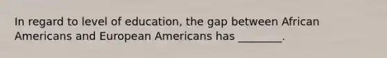 In regard to level of education, the gap between African Americans and European Americans has ________.