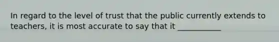 In regard to the level of trust that the public currently extends to teachers, it is most accurate to say that it ___________