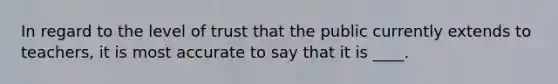 In regard to the level of trust that the public currently extends to teachers, it is most accurate to say that it is ____.