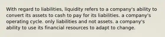 With regard to liabilities, liquidity refers to a company's ability to convert its assets to cash to pay for its liabilities. a company's operating cycle. only liabilities and not assets. a company's ability to use its financial resources to adapt to change.