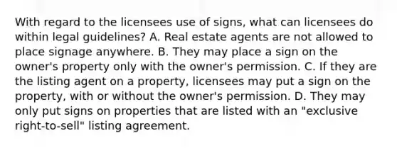 With regard to the licensees use of signs, what can licensees do within legal guidelines? A. Real estate agents are not allowed to place signage anywhere. B. They may place a sign on the owner's property only with the owner's permission. C. If they are the listing agent on a property, licensees may put a sign on the property, with or without the owner's permission. D. They may only put signs on properties that are listed with an "exclusive right-to-sell" listing agreement.