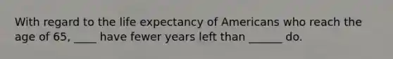 With regard to the life expectancy of Americans who reach the age of 65, ____ have fewer years left than ______ do.