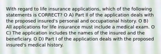 With regard to life insurance applications, which of the following statements is CORRECT? O A) Part Il of the application deals with the proposed insured's personal and occupational history. O B) All applications for life insurance must include a medical exam. O C) The application includes the names of the insured and the beneficiary. O D) Part I of the application deals with the proposed insured's medical history.