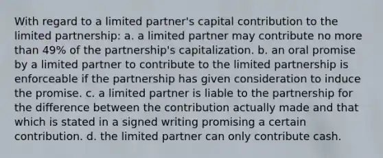 With regard to a limited partner's capital contribution to the limited partnership: a. a limited partner may contribute no more than 49% of the partnership's capitalization. b. an oral promise by a limited partner to contribute to the limited partnership is enforceable if the partnership has given consideration to induce the promise. c. a limited partner is liable to the partnership for the difference between the contribution actually made and that which is stated in a signed writing promising a certain contribution. d. the limited partner can only contribute cash.