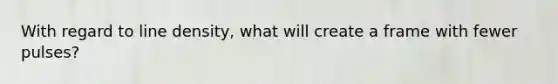 With regard to line density, what will create a frame with fewer pulses?