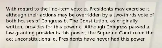 With regard to the line-item veto: a. Presidents may exercise it, although their actions may be overridden by a two-thirds vote of both houses of Congress b. The Constitution, as originally written, provides for this power c. Although Congress passed a law granting presidents this power, the Supreme Court ruled the act unconstitutional d. Presidents have never had this power