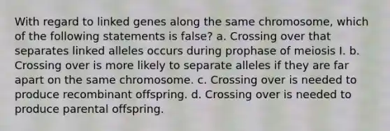 With regard to linked genes along the same chromosome, which of the following statements is false? a. Crossing over that separates linked alleles occurs during prophase of meiosis I. b. Crossing over is more likely to separate alleles if they are far apart on the same chromosome. c. Crossing over is needed to produce recombinant offspring. d. Crossing over is needed to produce parental offspring.