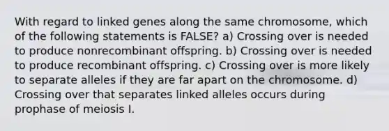 With regard to linked genes along the same chromosome, which of the following statements is FALSE? a) Crossing over is needed to produce nonrecombinant offspring. b) Crossing over is needed to produce recombinant offspring. c) Crossing over is more likely to separate alleles if they are far apart on the chromosome. d) Crossing over that separates linked alleles occurs during prophase of meiosis I.