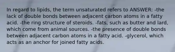 In regard to lipids, the term unsaturated refers to ANSWER: -the lack of double bonds between adjacent carbon atoms in a fatty acid. -the ring structure of steroids. -fats, such as butter and lard, which come from animal sources. -the presence of double bonds between adjacent carbon atoms in a fatty acid. -glycerol, which acts as an anchor for joined fatty acids.