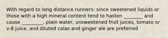 With regard to long distance runners: since sweetened liquids or those with a high mineral content tend to hasten ________ and cause _________, plain water, unsweetened fruit juices, tomato or v-8 juice, and diluted colas and ginger ale are preferred