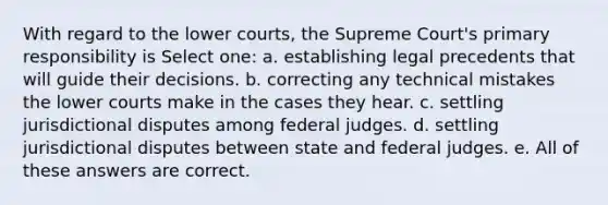 With regard to the lower courts, the Supreme Court's primary responsibility is Select one: a. establishing legal precedents that will guide their decisions. b. correcting any technical mistakes the lower courts make in the cases they hear. c. settling jurisdictional disputes among federal judges. d. settling jurisdictional disputes between state and federal judges. e. All of these answers are correct.