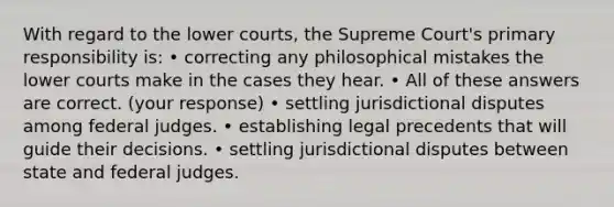 With regard to the lower courts, the Supreme Court's primary responsibility is: • correcting any philosophical mistakes the lower courts make in the cases they hear. • All of these answers are correct. (your response) • settling jurisdictional disputes among federal judges. • establishing legal precedents that will guide their decisions. • settling jurisdictional disputes between state and federal judges.