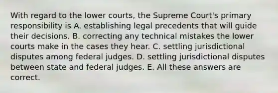 With regard to the lower courts, the Supreme Court's primary responsibility is A. establishing legal precedents that will guide their decisions. B. correcting any technical mistakes the lower courts make in the cases they hear. C. settling jurisdictional disputes among federal judges. D. settling jurisdictional disputes between state and federal judges. E. All these answers are correct.