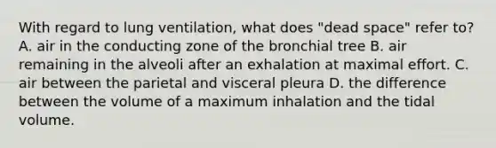 With regard to lung ventilation, what does "dead space" refer to? A. air in the conducting zone of the bronchial tree B. air remaining in the alveoli after an exhalation at maximal effort. C. air between the parietal and visceral pleura D. the difference between the volume of a maximum inhalation and the tidal volume.