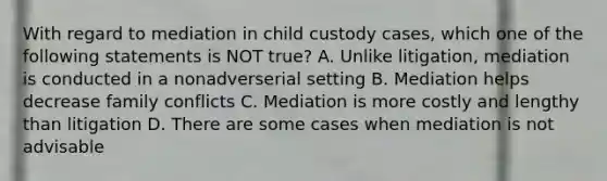 With regard to mediation in child custody cases, which one of the following statements is NOT true? A. Unlike litigation, mediation is conducted in a nonadverserial setting B. Mediation helps decrease family conflicts C. Mediation is more costly and lengthy than litigation D. There are some cases when mediation is not advisable