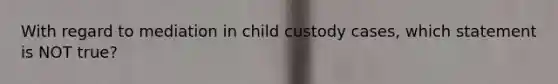 With regard to mediation in child custody cases, which statement is NOT true?