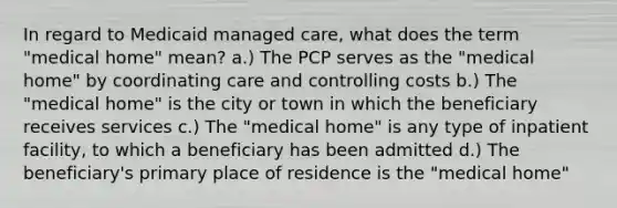 In regard to Medicaid managed care, what does the term "medical home" mean? a.) The PCP serves as the "medical home" by coordinating care and controlling costs b.) The "medical home" is the city or town in which the beneficiary receives services c.) The "medical home" is any type of inpatient facility, to which a beneficiary has been admitted d.) The beneficiary's primary place of residence is the "medical home"