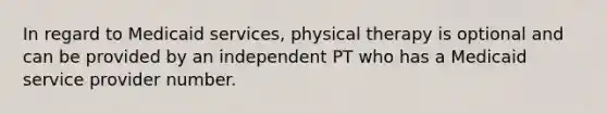 In regard to Medicaid services, physical therapy is optional and can be provided by an independent PT who has a Medicaid service provider number.