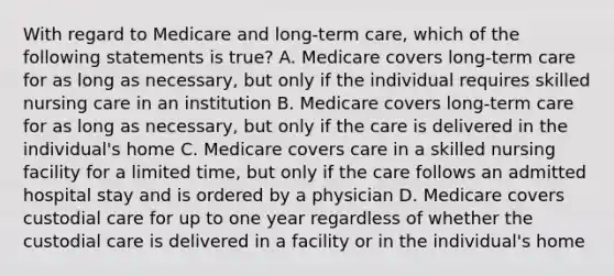 With regard to Medicare and long-term care, which of the following statements is true? A. Medicare covers long-term care for as long as necessary, but only if the individual requires skilled nursing care in an institution B. Medicare covers long-term care for as long as necessary, but only if the care is delivered in the individual's home C. Medicare covers care in a skilled nursing facility for a limited time, but only if the care follows an admitted hospital stay and is ordered by a physician D. Medicare covers custodial care for up to one year regardless of whether the custodial care is delivered in a facility or in the individual's home