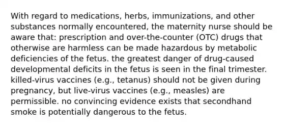 With regard to medications, herbs, immunizations, and other substances normally encountered, the maternity nurse should be aware that: prescription and over-the-counter (OTC) drugs that otherwise are harmless can be made hazardous by metabolic deficiencies of the fetus. the greatest danger of drug-caused developmental deficits in the fetus is seen in the final trimester. killed-virus vaccines (e.g., tetanus) should not be given during pregnancy, but live-virus vaccines (e.g., measles) are permissible. no convincing evidence exists that secondhand smoke is potentially dangerous to the fetus.