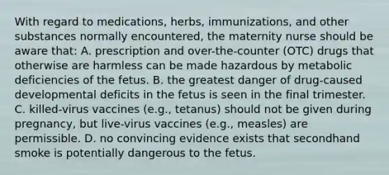 With regard to medications, herbs, immunizations, and other substances normally encountered, the maternity nurse should be aware that: A. prescription and over-the-counter (OTC) drugs that otherwise are harmless can be made hazardous by metabolic deficiencies of the fetus. B. the greatest danger of drug-caused developmental deficits in the fetus is seen in the final trimester. C. killed-virus vaccines (e.g., tetanus) should not be given during pregnancy, but live-virus vaccines (e.g., measles) are permissible. D. no convincing evidence exists that secondhand smoke is potentially dangerous to the fetus.