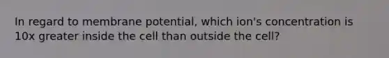 In regard to membrane potential, which ion's concentration is 10x greater inside the cell than outside the cell?