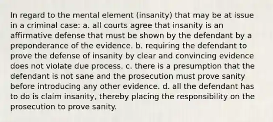 In regard to the mental element (insanity) that may be at issue in a criminal case: a. all courts agree that insanity is an affirmative defense that must be shown by the defendant by a preponderance of the evidence. b. requiring the defendant to prove the defense of insanity by clear and convincing evidence does not violate due process. c. there is a presumption that the defendant is not sane and the prosecution must prove sanity before introducing any other evidence. d. all the defendant has to do is claim insanity, thereby placing the responsibility on the prosecution to prove sanity.