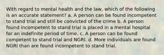 With regard to mental health and the law, which of the following is an accurate statement? a. A person can be found incompetent to stand trial and still be convicted of the crime b. A person found incompetent to stand trial is placed in a mental hospital for an indefinite period of time. c. A person can be found competent to stand trial and NGRI. d. More individuals are found NGRI than are found incompetent to stand trial.