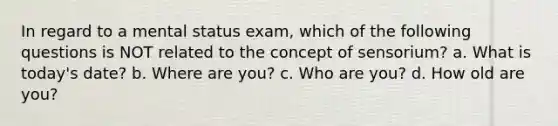 In regard to a mental status exam, which of the following questions is NOT related to the concept of sensorium? a. What is today's date? b. Where are you? c. Who are you? d. How old are you?