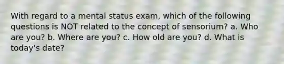 With regard to a mental status exam, which of the following questions is NOT related to the concept of sensorium? a. Who are you? b. Where are you? c. How old are you? d. What is today's date?