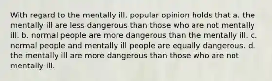 ​With regard to the mentally ill, popular opinion holds that a. ​the mentally ill are less dangerous than those who are not mentally ill. b. ​normal people are more dangerous than the mentally ill. c. ​normal people and mentally ill people are equally dangerous. d. ​the mentally ill are more dangerous than those who are not mentally ill.