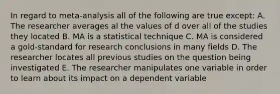 In regard to meta-analysis all of the following are true except: A. The researcher averages al the values of d over all of the studies they located B. MA is a statistical technique C. MA is considered a gold-standard for research conclusions in many fields D. The researcher locates all previous studies on the question being investigated E. The researcher manipulates one variable in order to learn about its impact on a dependent variable