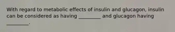 With regard to metabolic effects of insulin and glucagon, insulin can be considered as having _________ and glucagon having _________.