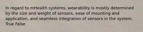 In regard to mHealth systems, wearability is mostly determined by the size and weight of sensors, ease of mounting and application, and seamless integration of sensors in the system. True False