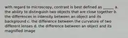 with regard to microscopy, contrast is best defined as ______ a. the ability to distinguish two objects that are close together b. the differences in intensity between an object and its background c. the difference between the curvature of two different lenses d. the difference between an object and its magnified image