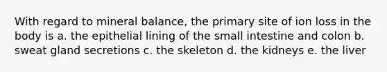 With regard to mineral balance, the primary site of ion loss in the body is a. the epithelial lining of the small intestine and colon b. sweat gland secretions c. the skeleton d. the kidneys e. the liver