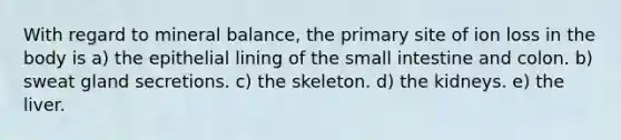 With regard to mineral balance, the primary site of ion loss in the body is a) the epithelial lining of the small intestine and colon. b) sweat gland secretions. c) the skeleton. d) the kidneys. e) the liver.