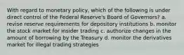 With regard to monetary policy, which of the following is under direct control of the Federal Reserve's Board of Governors? a. revise reserve requirements for depository institutions b. monitor the stock market for insider trading c. authorize changes in the amount of borrowing by the Treasury d. monitor the derivatives market for illegal trading strategies