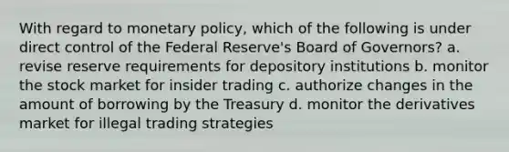 With regard to monetary policy, which of the following is under direct control of the Federal Reserve's Board of Governors? a. revise reserve requirements for depository institutions b. monitor the stock market for insider trading c. authorize changes in the amount of borrowing by the Treasury d. monitor the derivatives market for illegal trading strategies