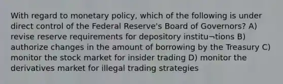 With regard to <a href='https://www.questionai.com/knowledge/kEE0G7Llsx-monetary-policy' class='anchor-knowledge'>monetary policy</a>, which of the following is under direct control of the Federal Reserve's Board of Governors? A) revise reserve requirements for depository institu¬tions B) authorize changes in the amount of borrowing by the Treasury C) monitor the stock market for insider trading D) monitor the derivatives market for illegal trading strategies