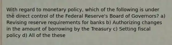 With regard to <a href='https://www.questionai.com/knowledge/kEE0G7Llsx-monetary-policy' class='anchor-knowledge'>monetary policy</a>, which of the following is under the direct control of the Federal Reserve's Board of Governors? a) Revising reserve requirements for banks b) Authorizing changes in the amount of borrowing by the Treasury c) Setting <a href='https://www.questionai.com/knowledge/kPTgdbKdvz-fiscal-policy' class='anchor-knowledge'>fiscal policy</a> d) All of the these