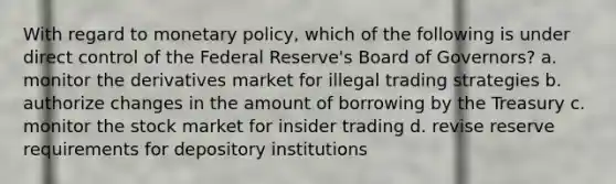 With regard to <a href='https://www.questionai.com/knowledge/kEE0G7Llsx-monetary-policy' class='anchor-knowledge'>monetary policy</a>, which of the following is under direct control of the Federal Reserve's Board of Governors? a. monitor the derivatives market for illegal trading strategies b. authorize changes in the amount of borrowing by the Treasury c. monitor the stock market for insider trading d. revise reserve requirements for depository institutions