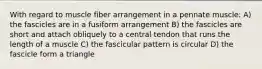 With regard to muscle fiber arrangement in a pennate muscle: A) the fascicles are in a fusiform arrangement B) the fascicles are short and attach obliquely to a central tendon that runs the length of a muscle C) the fascicular pattern is circular D) the fascicle form a triangle