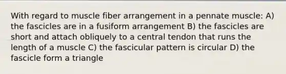 With regard to muscle fiber arrangement in a pennate muscle: A) the fascicles are in a fusiform arrangement B) the fascicles are short and attach obliquely to a central tendon that runs the length of a muscle C) the fascicular pattern is circular D) the fascicle form a triangle