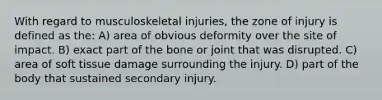 With regard to musculoskeletal injuries, the zone of injury is defined as the: A) area of obvious deformity over the site of impact. B) exact part of the bone or joint that was disrupted. C) area of soft tissue damage surrounding the injury. D) part of the body that sustained secondary injury.