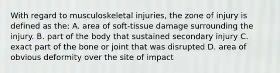 With regard to musculoskeletal injuries, the zone of injury is defined as the: A. area of soft-tissue damage surrounding the injury. B. part of the body that sustained secondary injury C. exact part of the bone or joint that was disrupted D. area of obvious deformity over the site of impact